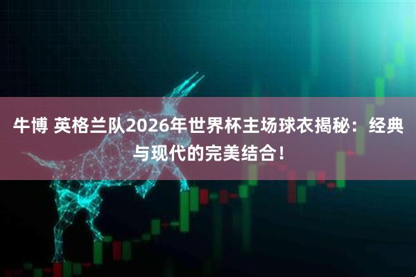 牛博 英格兰队2026年世界杯主场球衣揭秘：经典与现代的完美结合！