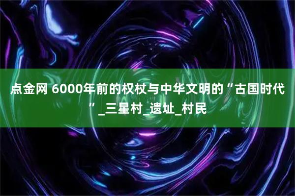 点金网 6000年前的权杖与中华文明的“古国时代”_三星村_遗址_村民