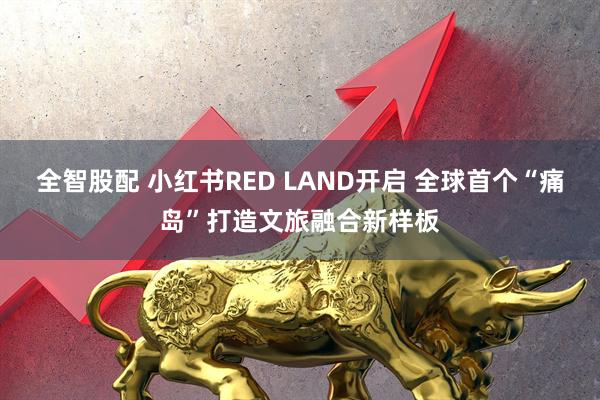 全智股配 小红书RED LAND开启 全球首个“痛岛”打造文旅融合新样板