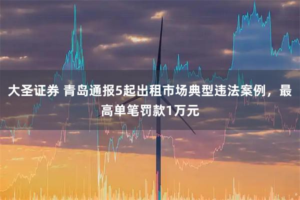 大圣证券 青岛通报5起出租市场典型违法案例，最高单笔罚款1万元