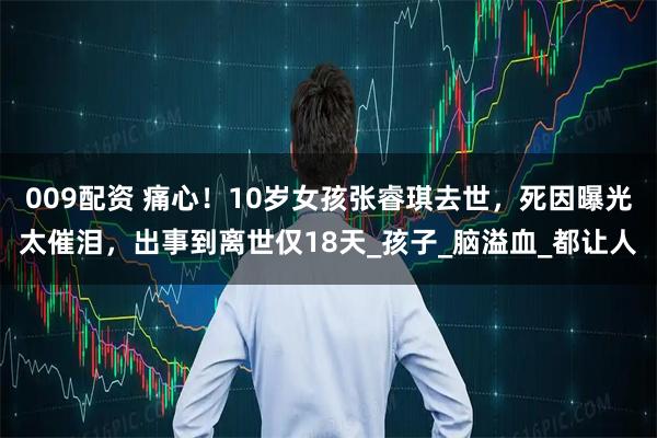 009配资 痛心！10岁女孩张睿琪去世，死因曝光太催泪，出事到离世仅18天_孩子_脑溢血_都让人