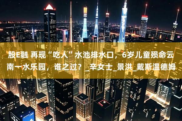 股E融 再现“吃人”水池排水口，6岁儿童殒命云南一水乐园，谁之过？_辛女士_景洪_戴斯温德姆