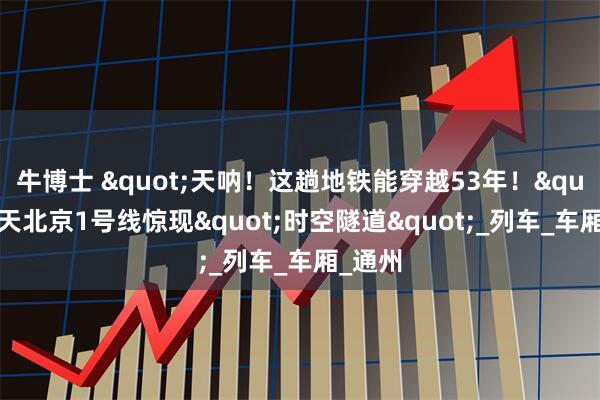 牛博士 "天呐！这趟地铁能穿越53年！"昨天北京1号线惊现"时空隧道"_列车_车厢_通州