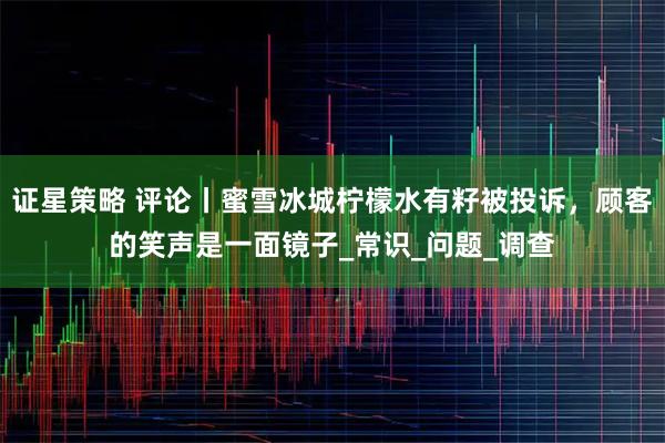 证星策略 评论丨蜜雪冰城柠檬水有籽被投诉，顾客的笑声是一面镜子_常识_问题_调查