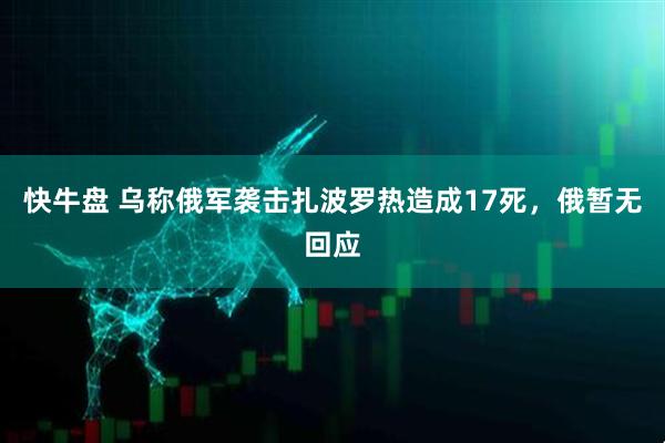 快牛盘 乌称俄军袭击扎波罗热造成17死，俄暂无回应