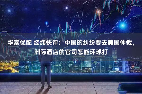 华泰优配 经纬快评：中国的纠纷要去美国仲裁，洲际酒店的官司怎能环球打
