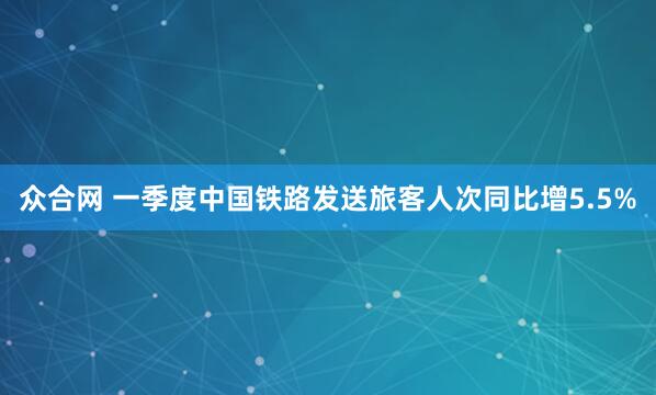 众合网 一季度中国铁路发送旅客人次同比增5.5%