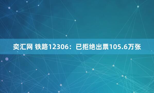 奕汇网 铁路12306：已拒绝出票105.6万张