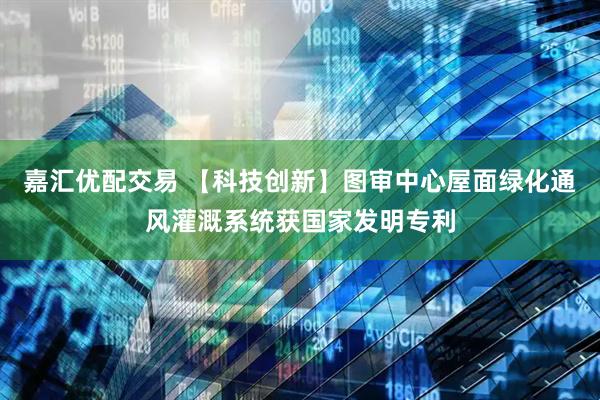 嘉汇优配交易 【科技创新】图审中心屋面绿化通风灌溉系统获国家发明专利