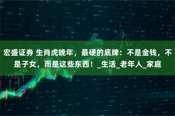 宏盛证券 生肖虎晚年，最硬的底牌：不是金钱，不是子女，而是这些东西！_生活_老年人_家庭