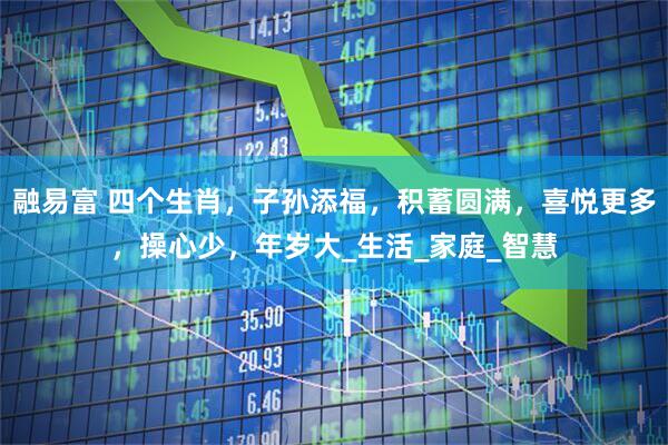 融易富 四个生肖，子孙添福，积蓄圆满，喜悦更多，操心少，年岁大_生活_家庭_智慧