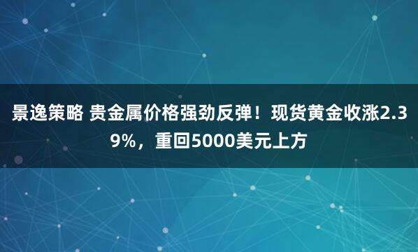 景逸策略 贵金属价格强劲反弹！现货黄金收涨2.39%，重回5000美元上方