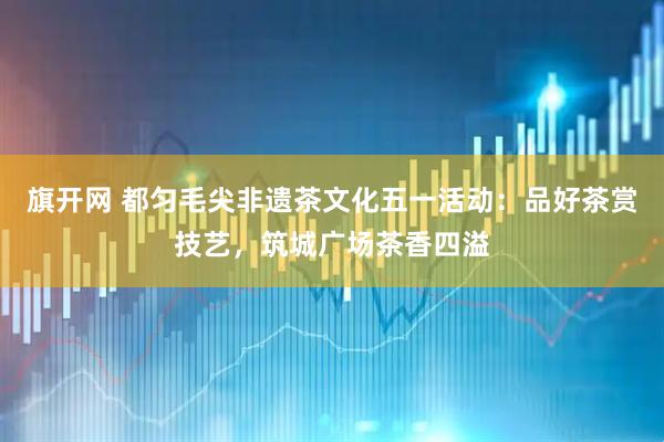 旗开网 都匀毛尖非遗茶文化五一活动：品好茶赏技艺，筑城广场茶香四溢