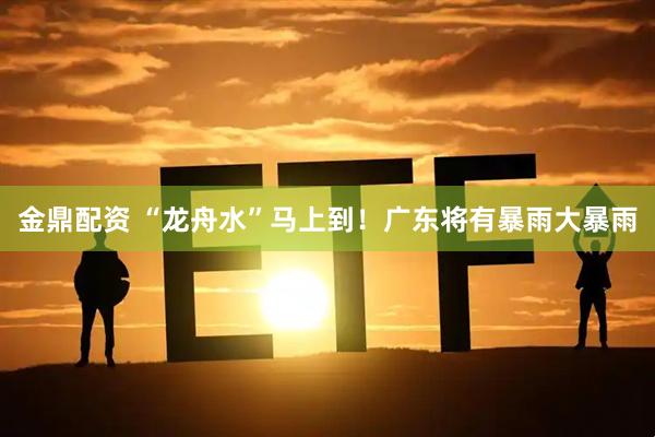 金鼎配资 “龙舟水”马上到！广东将有暴雨大暴雨