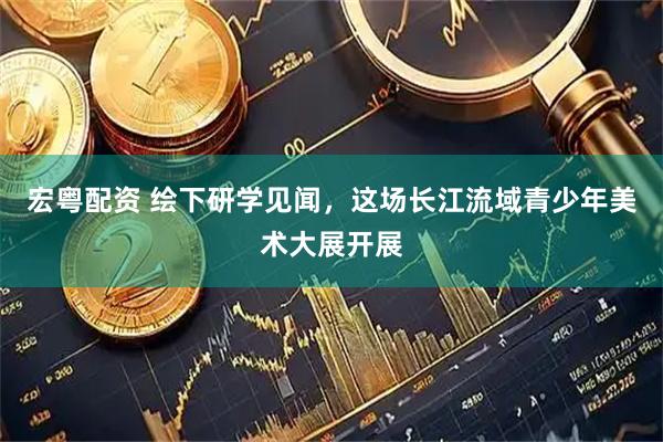 宏粤配资 绘下研学见闻，这场长江流域青少年美术大展开展