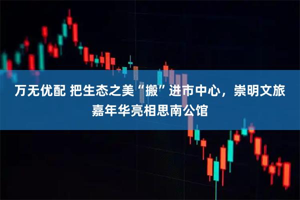 万无优配 把生态之美“搬”进市中心，崇明文旅嘉年华亮相思南公馆