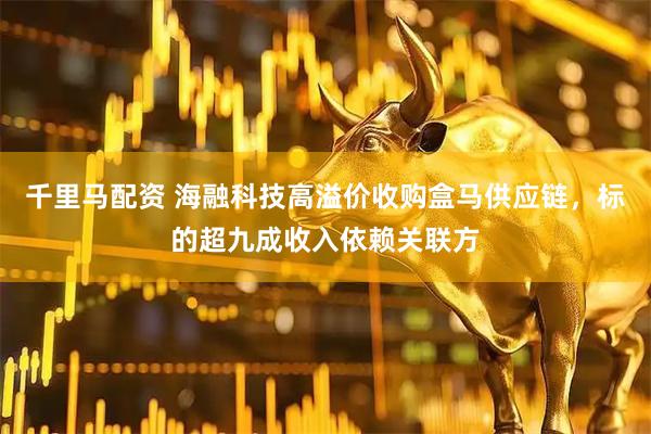 千里马配资 海融科技高溢价收购盒马供应链，标的超九成收入依赖关联方