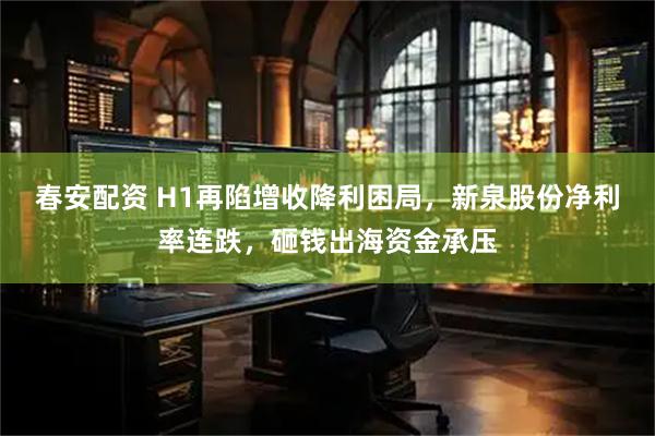 春安配资 H1再陷增收降利困局，新泉股份净利率连跌，砸钱出海资金承压