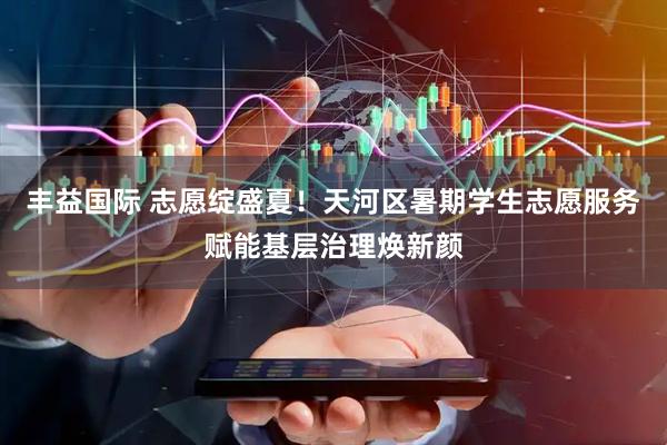 丰益国际 志愿绽盛夏！天河区暑期学生志愿服务赋能基层治理焕新颜