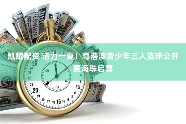 凯耀配资 活力一夏！粤港澳青少年三人篮球公开赛海珠启幕