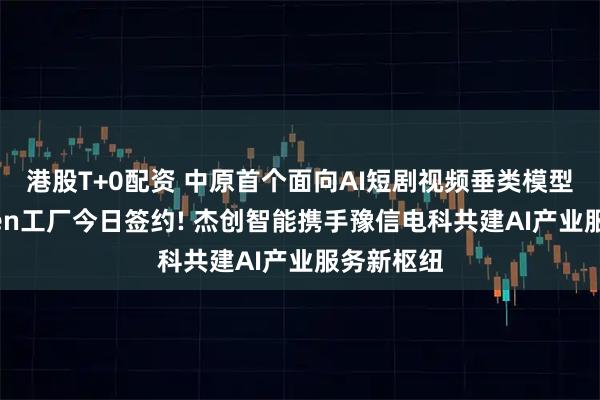 港股T+0配资 中原首个面向AI短剧视频垂类模型应用Token工厂今日签约! 杰创智能携手豫信电科共建AI产业服务新枢纽