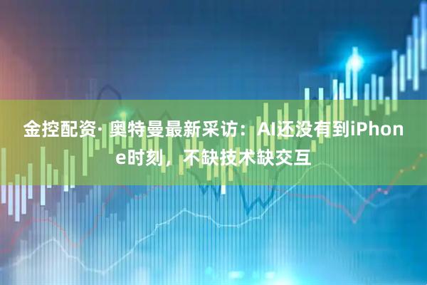金控配资· 奥特曼最新采访：AI还没有到iPhone时刻，不缺技术缺交互