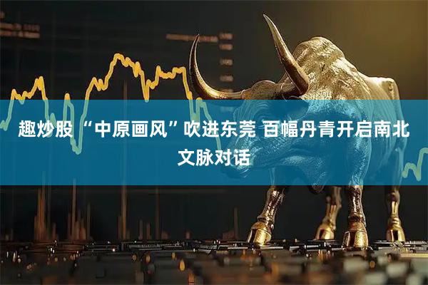 趣炒股 “中原画风”吹进东莞 百幅丹青开启南北文脉对话